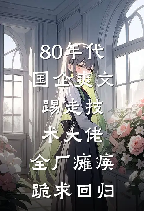 80年代国企爽文：踢走技术大佬，全厂瘫痪跪求回归